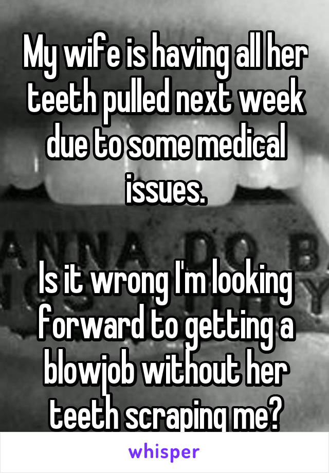 My wife is having all her teeth pulled next week due to some medical issues.

Is it wrong I'm looking forward to getting a blowjob without her teeth scraping me?
