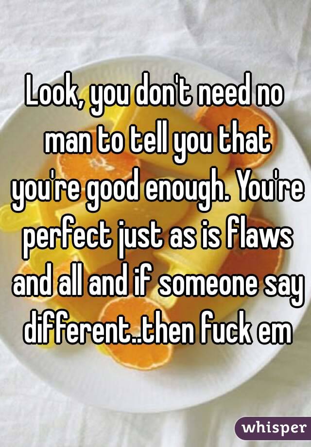 Look, you don't need no man to tell you that you're good enough. You're perfect just as is flaws and all and if someone say different..then fuck em