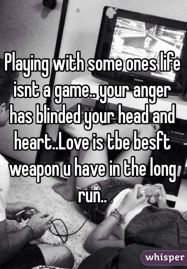 Playing with some ones life isnt a game.. your anger has blinded your head and heart..Love is tbe besft weapon u have in the long  run..