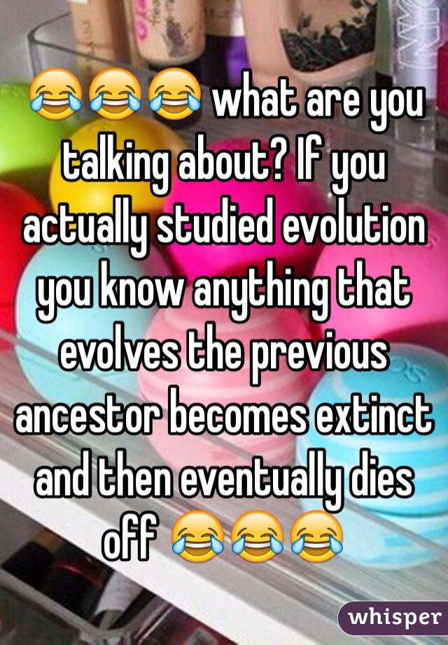 😂😂😂 what are you talking about? If you actually studied evolution you know anything that evolves the previous ancestor becomes extinct and then eventually dies off 😂😂😂