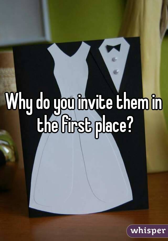 Why do you invite them in the first place?