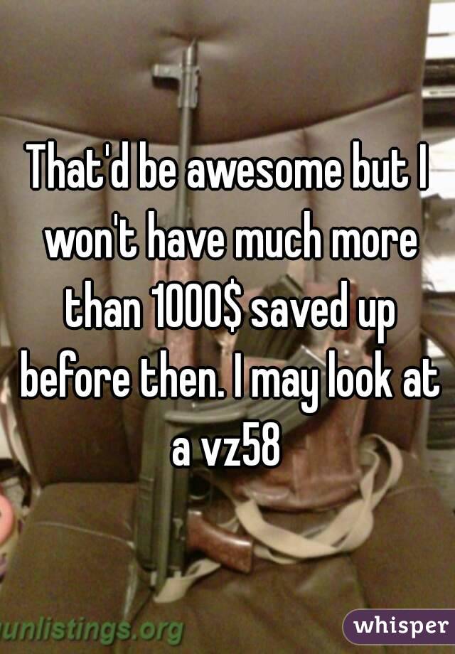 That'd be awesome but I won't have much more than 1000$ saved up before then. I may look at a vz58 