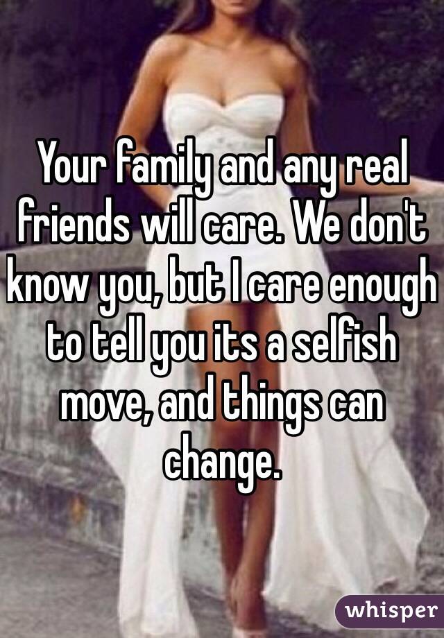 Your family and any real friends will care. We don't know you, but I care enough to tell you its a selfish move, and things can change. 