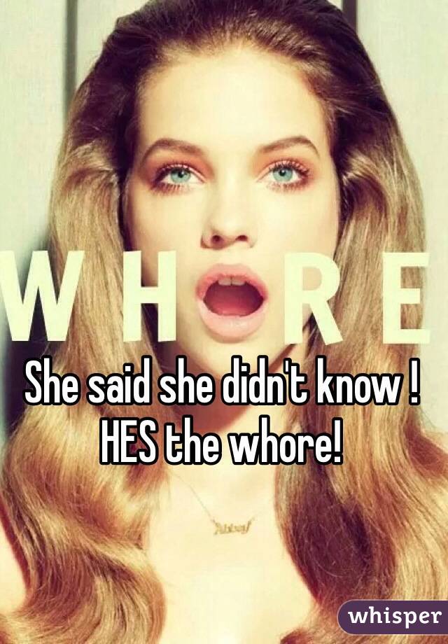 She said she didn't know ! HES the whore! 