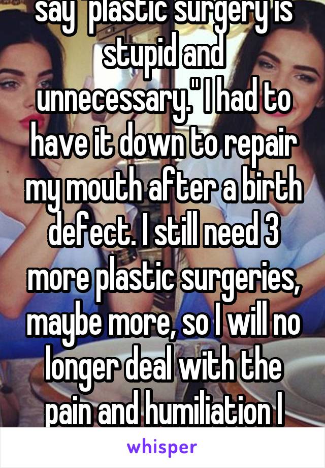 I hate it when people say "plastic surgery is stupid and unnecessary." I had to have it down to repair my mouth after a birth defect. I still need 3 more plastic surgeries, maybe more, so I will no longer deal with the pain and humiliation I have everyday so far. I'm 16.
