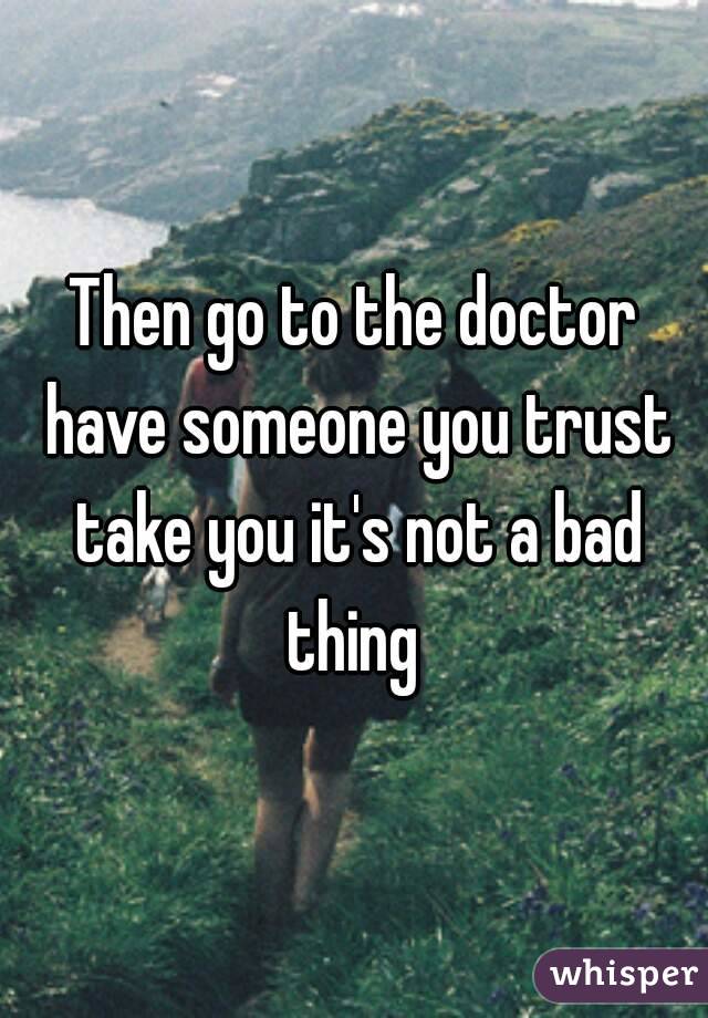 Then go to the doctor have someone you trust take you it's not a bad thing 