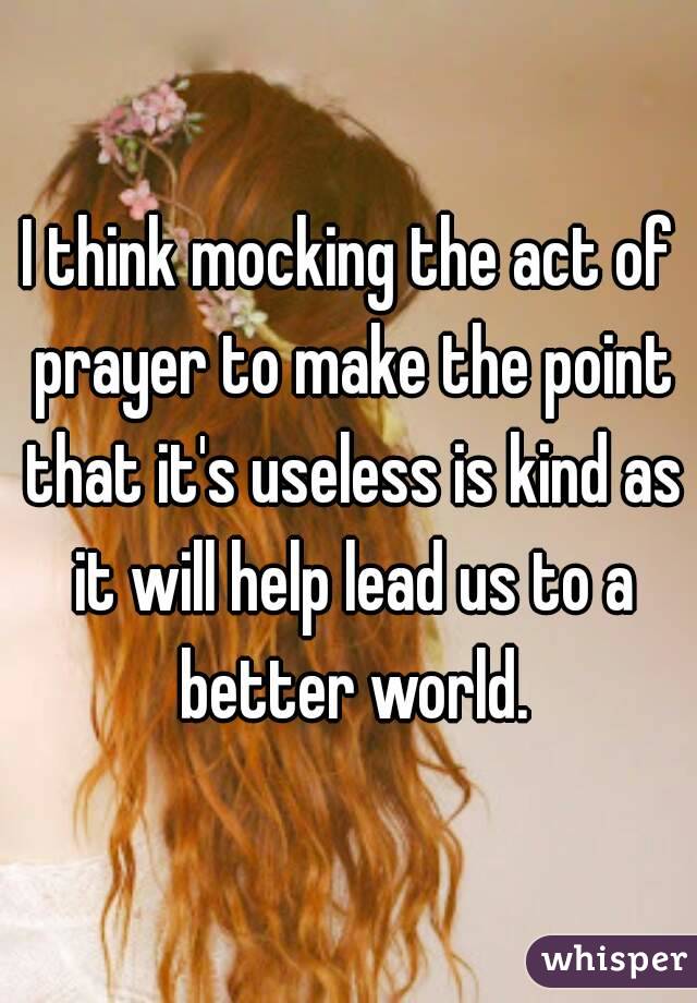 I think mocking the act of prayer to make the point that it's useless is kind as it will help lead us to a better world.