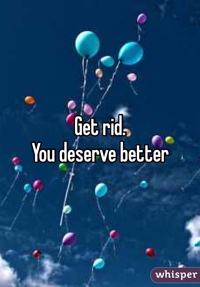 Get rid.
You deserve better