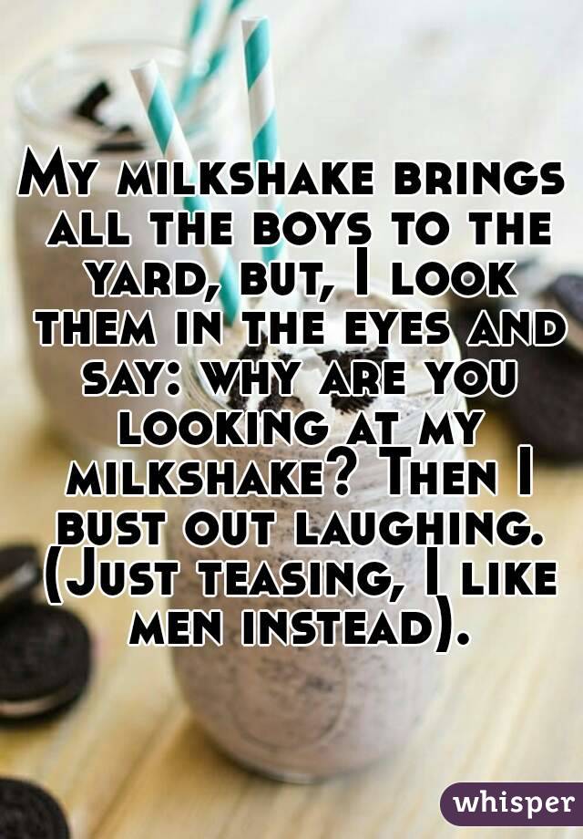 My milkshake brings all the boys to the yard, but, I look them in the eyes and say: why are you looking at my milkshake? Then I bust out laughing. (Just teasing, I like men instead).