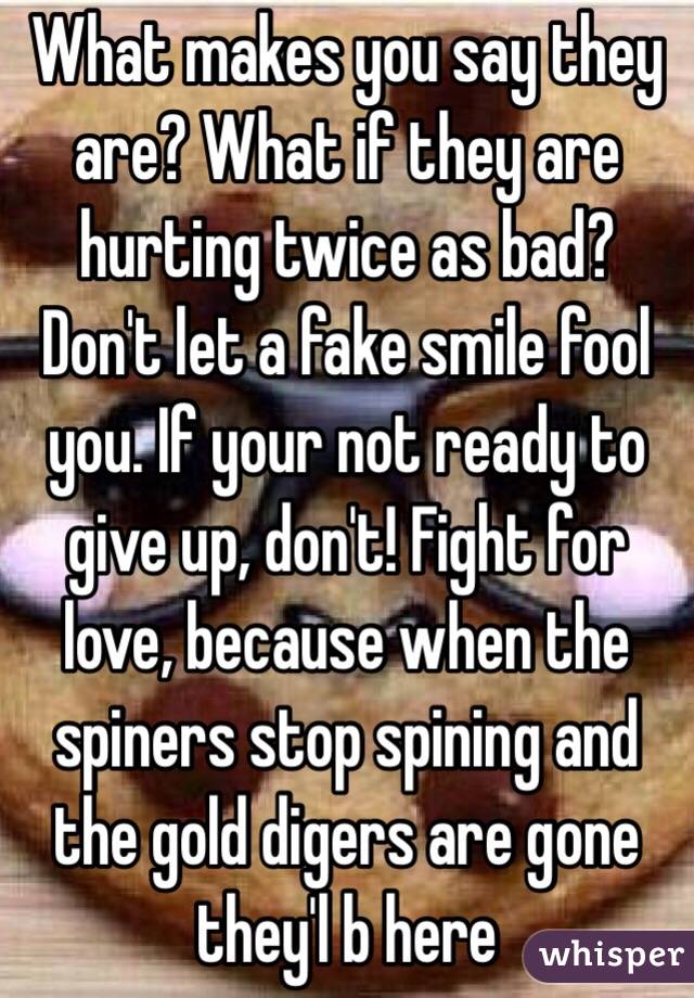 What makes you say they are? What if they are hurting twice as bad? Don't let a fake smile fool you. If your not ready to give up, don't! Fight for love, because when the spiners stop spining and the gold digers are gone they'l b here