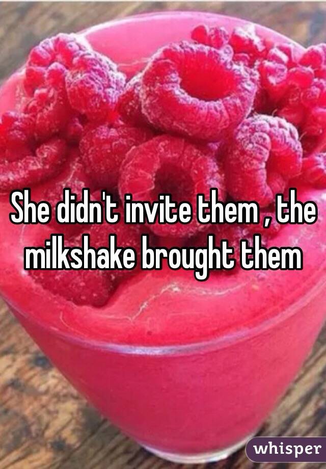 She didn't invite them , the milkshake brought them 