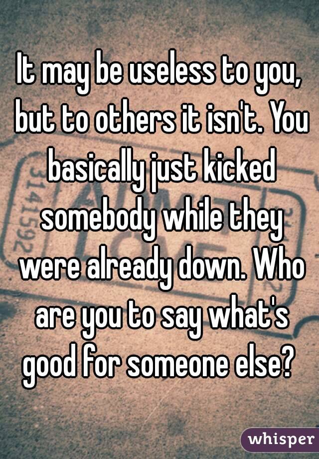 It may be useless to you, but to others it isn't. You basically just kicked somebody while they were already down. Who are you to say what's good for someone else? 