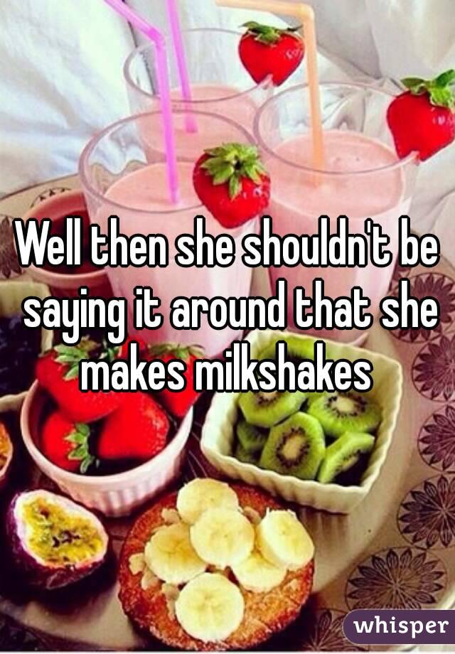 Well then she shouldn't be saying it around that she makes milkshakes 