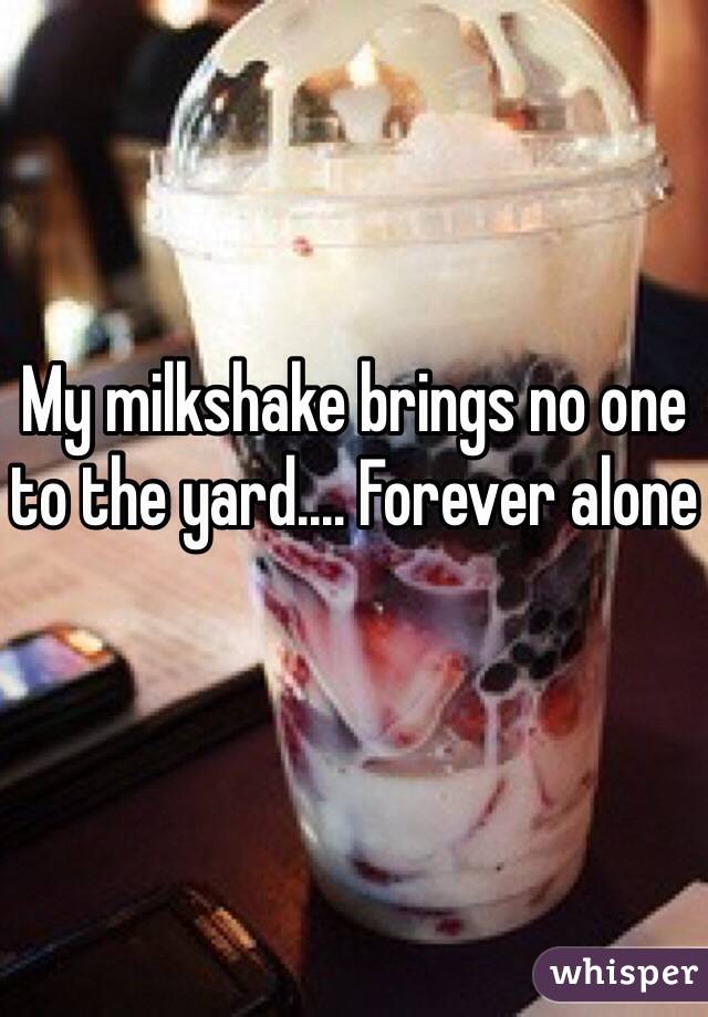 My milkshake brings no one to the yard.... Forever alone