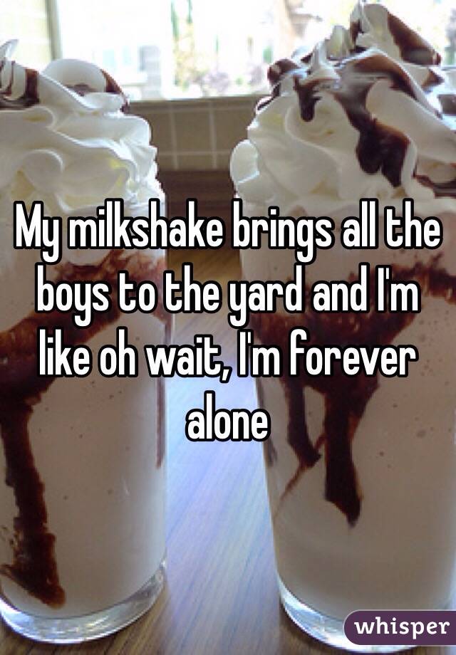 My milkshake brings all the boys to the yard and I'm like oh wait, I'm forever alone