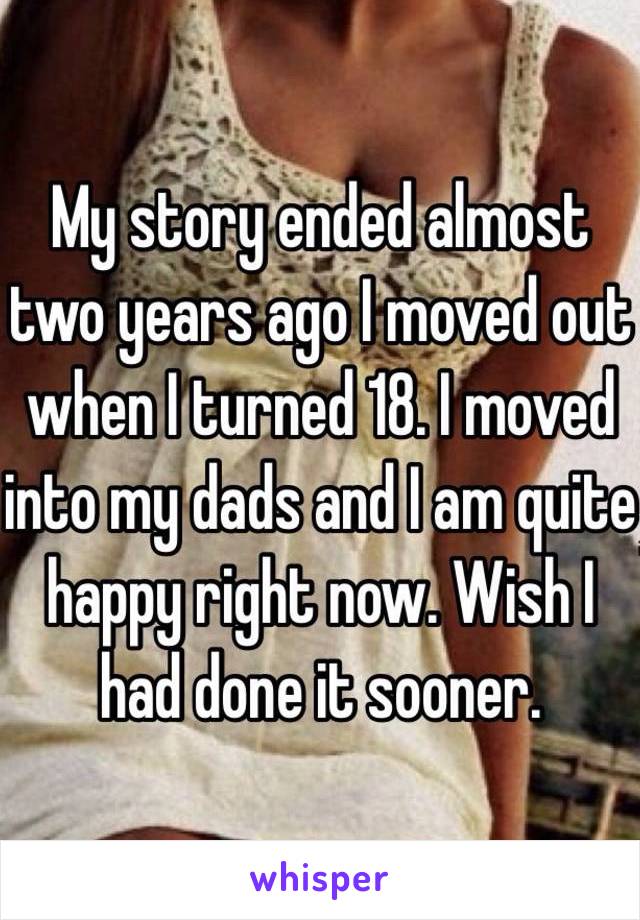 My story ended almost two years ago I moved out when I turned 18. I moved into my dads and I am quite happy right now. Wish I had done it sooner.