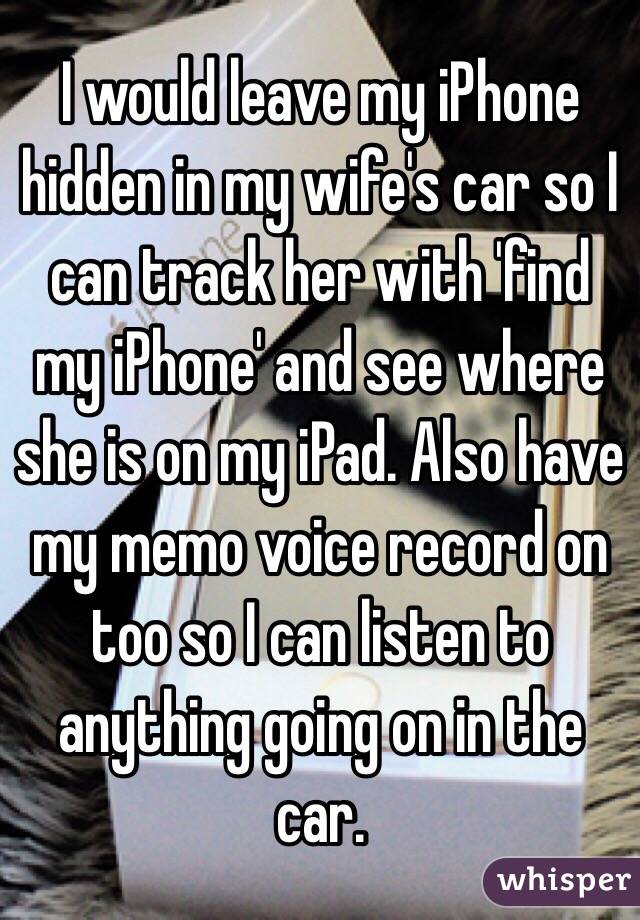 I would leave my iPhone hidden in my wife's car so I can track her with 'find my iPhone' and see where she is on my iPad. Also have my memo voice record on too so I can listen to anything going on in the car. 