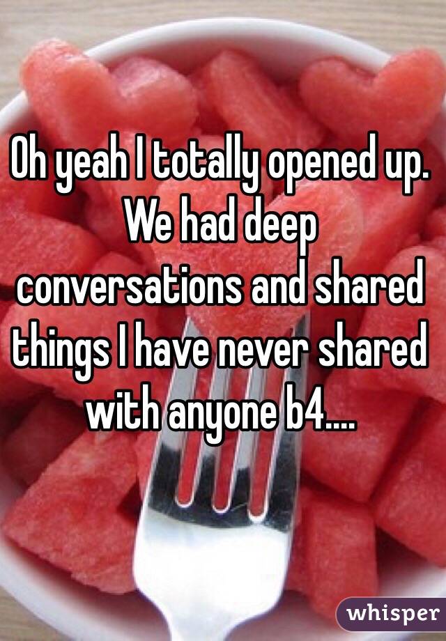 Oh yeah I totally opened up. We had deep conversations and shared things I have never shared with anyone b4....
