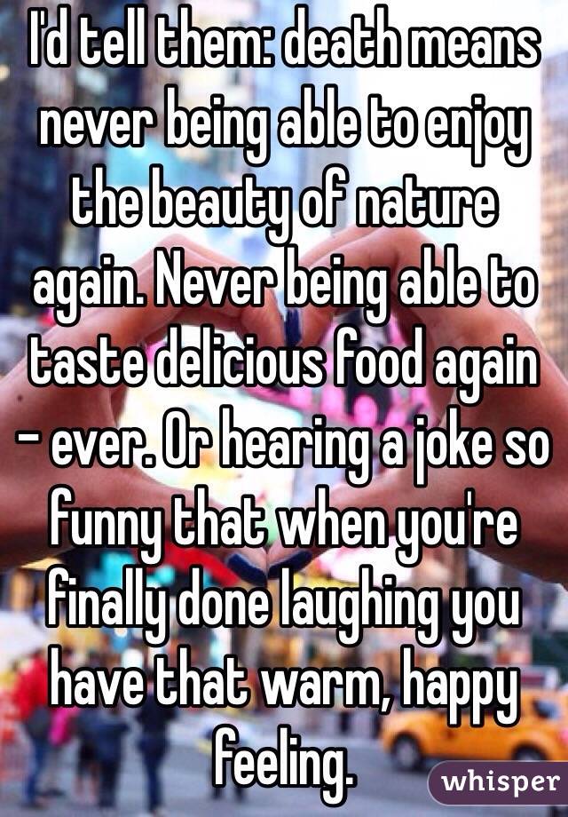 I'd tell them: death means never being able to enjoy the beauty of nature again. Never being able to taste delicious food again - ever. Or hearing a joke so funny that when you're finally done laughing you have that warm, happy feeling.