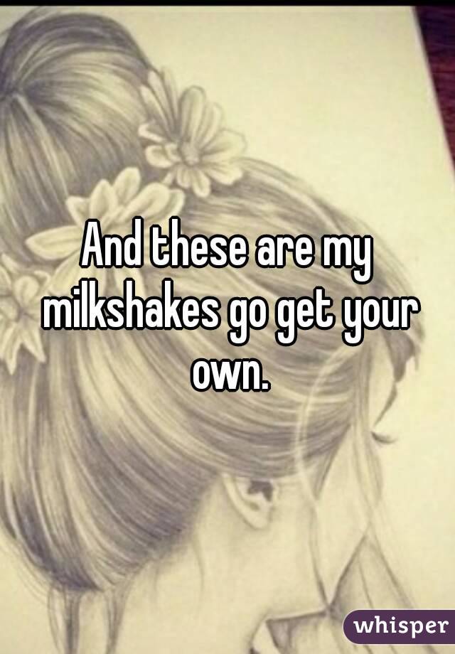 And these are my milkshakes go get your own.