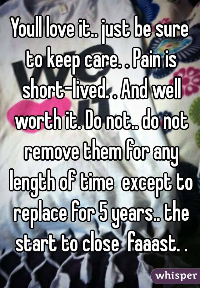 Youll love it.. just be sure to keep care. . Pain is short-lived. . And well worth it. Do not.. do not remove them for any length of time  except to replace for 5 years.. the start to close  faaast. .