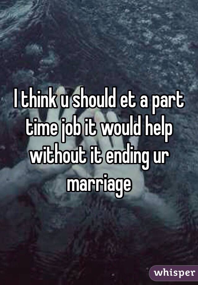 I think u should et a part time job it would help without it ending ur marriage