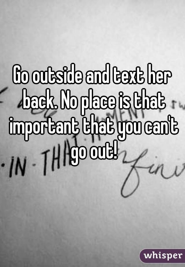 Go outside and text her back. No place is that important that you can't go out!