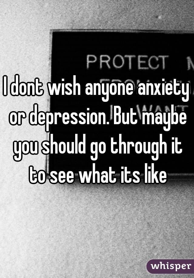 I dont wish anyone anxiety or depression. But maybe you should go through it to see what its like