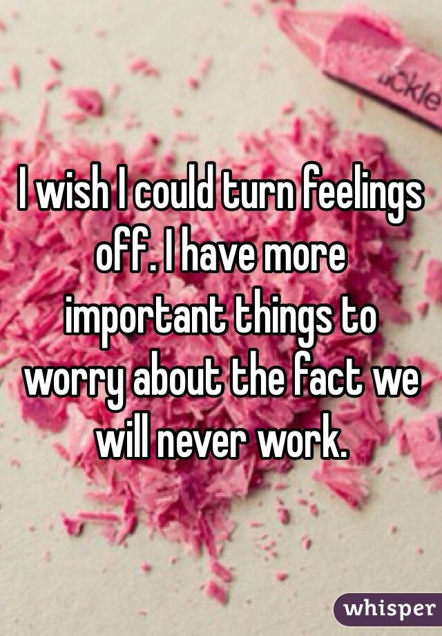 I wish I could turn feelings off. I have more important things to worry about the fact we will never work. 