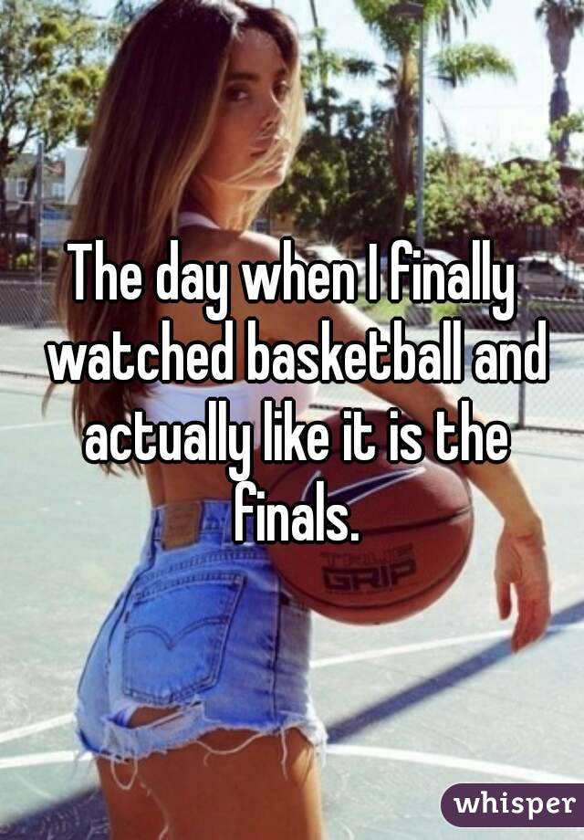 The day when I finally watched basketball and actually like it is the finals.