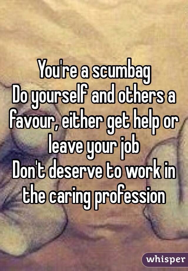 You're a scumbag
Do yourself and others a favour, either get help or leave your job 
Don't deserve to work in the caring profession