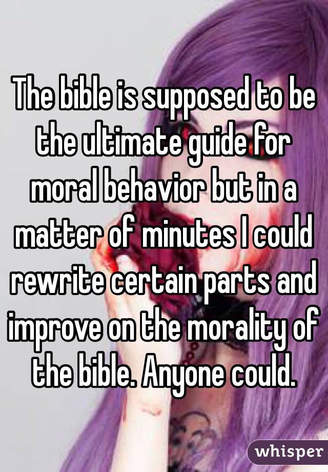 The bible is supposed to be the ultimate guide for moral behavior but in a matter of minutes I could rewrite certain parts and improve on the morality of the bible. Anyone could. 