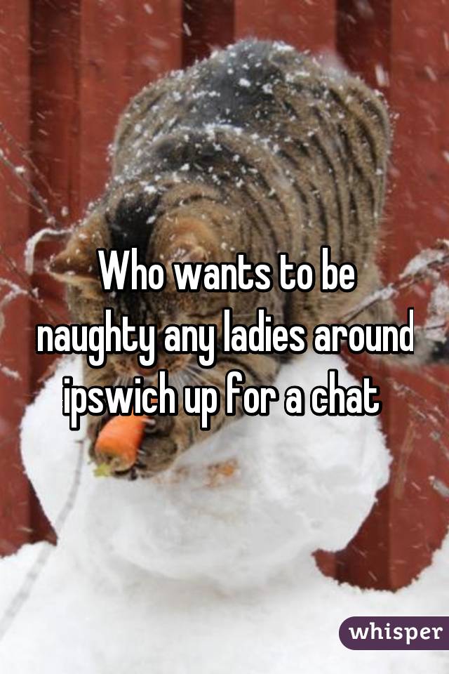 Who wants to be naughty any ladies around ipswich up for a chat 