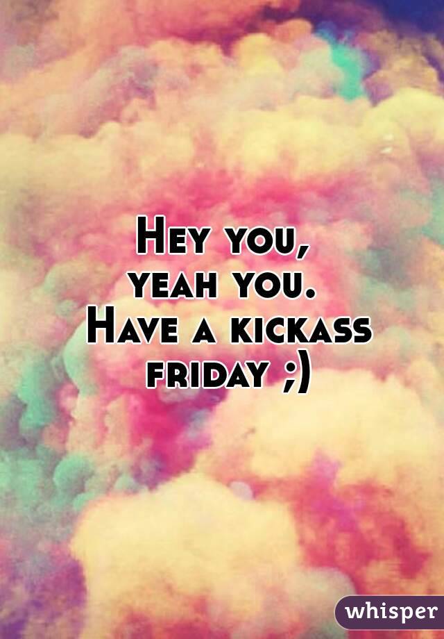 Hey you,
yeah you.
 Have a kickass friday ;)