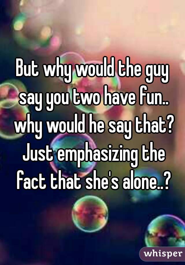 But why would the guy say you two have fun.. why would he say that? Just emphasizing the fact that she's alone..?