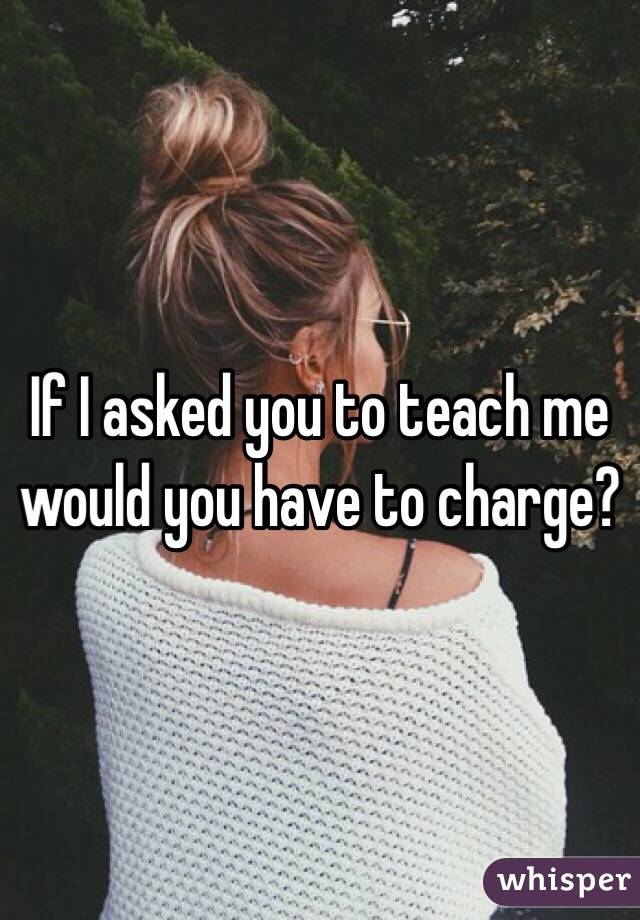 If I asked you to teach me would you have to charge?