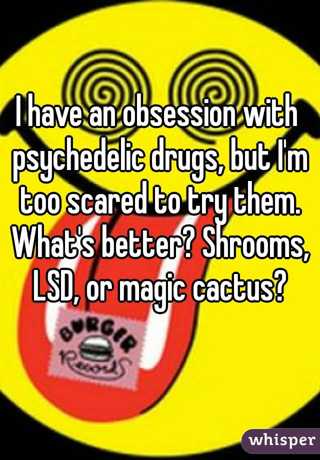 I have an obsession with psychedelic drugs, but I'm too scared to try them. What's better? Shrooms, LSD, or magic cactus?