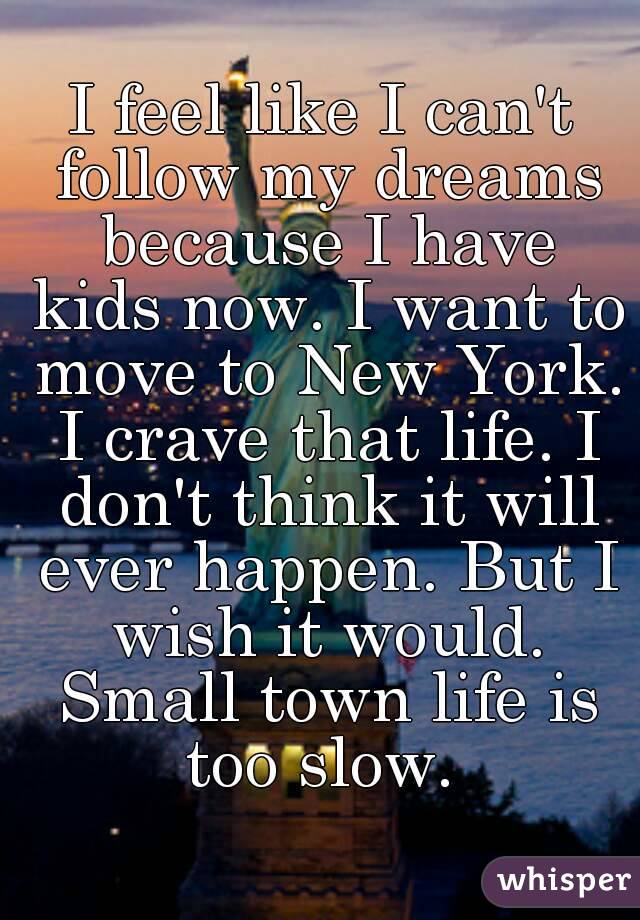 I feel like I can't follow my dreams because I have kids now. I want to move to New York. I crave that life. I don't think it will ever happen. But I wish it would. Small town life is too slow. 