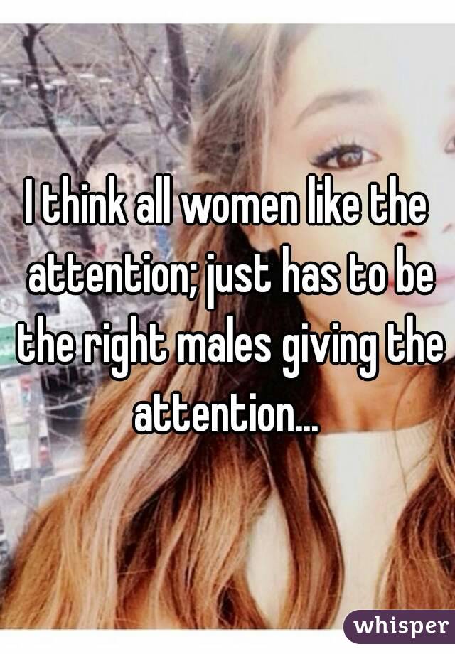 I think all women like the attention; just has to be the right males giving the attention... 