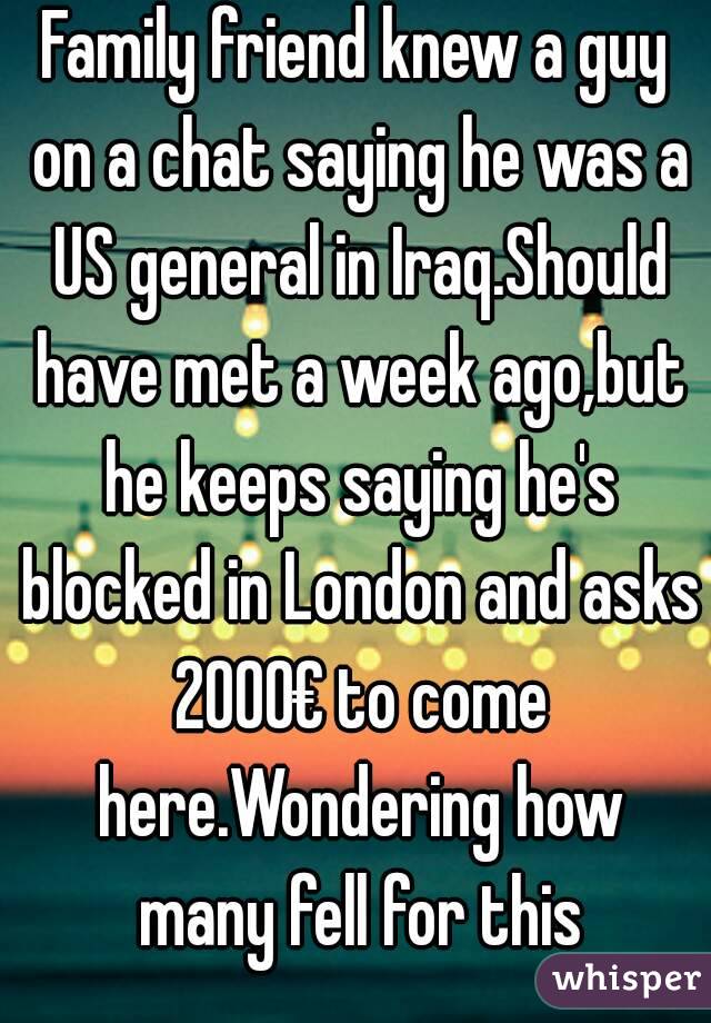 Family friend knew a guy on a chat saying he was a US general in Iraq.Should have met a week ago,but he keeps saying he's blocked in London and asks 2000€ to come here.Wondering how many fell for this