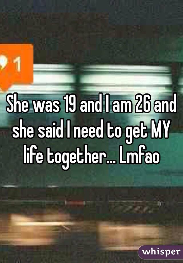 She was 19 and I am 26 and she said I need to get MY life together... Lmfao