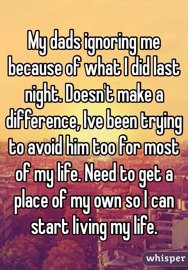My dads ignoring me because of what I did last night. Doesn't make a difference, Ive been trying to avoid him too for most of my life. Need to get a place of my own so I can start living my life. 