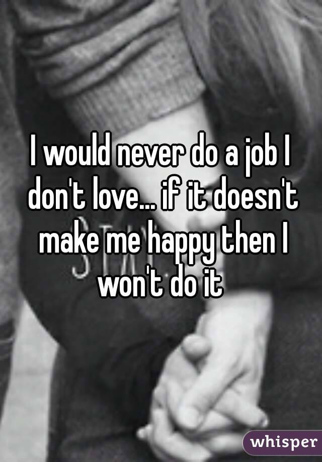 I would never do a job I don't love... if it doesn't make me happy then I won't do it 