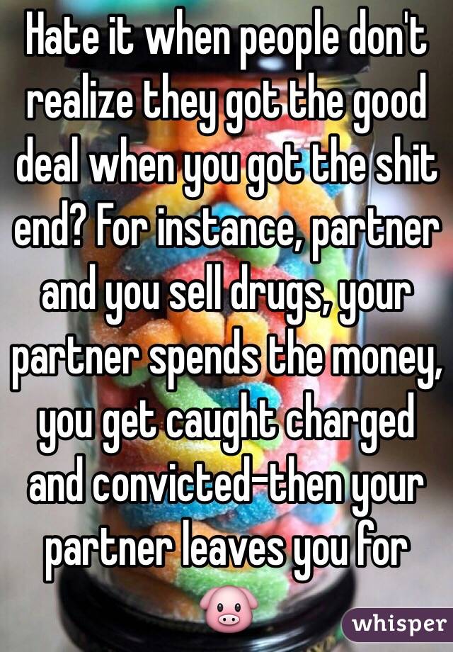 Hate it when people don't realize they got the good deal when you got the shit end? For instance, partner and you sell drugs, your partner spends the money, you get caught charged and convicted-then your partner leaves you for ðŸ�·