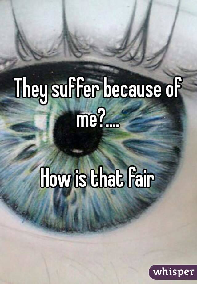 They suffer because of me?.... 

How is that fair
