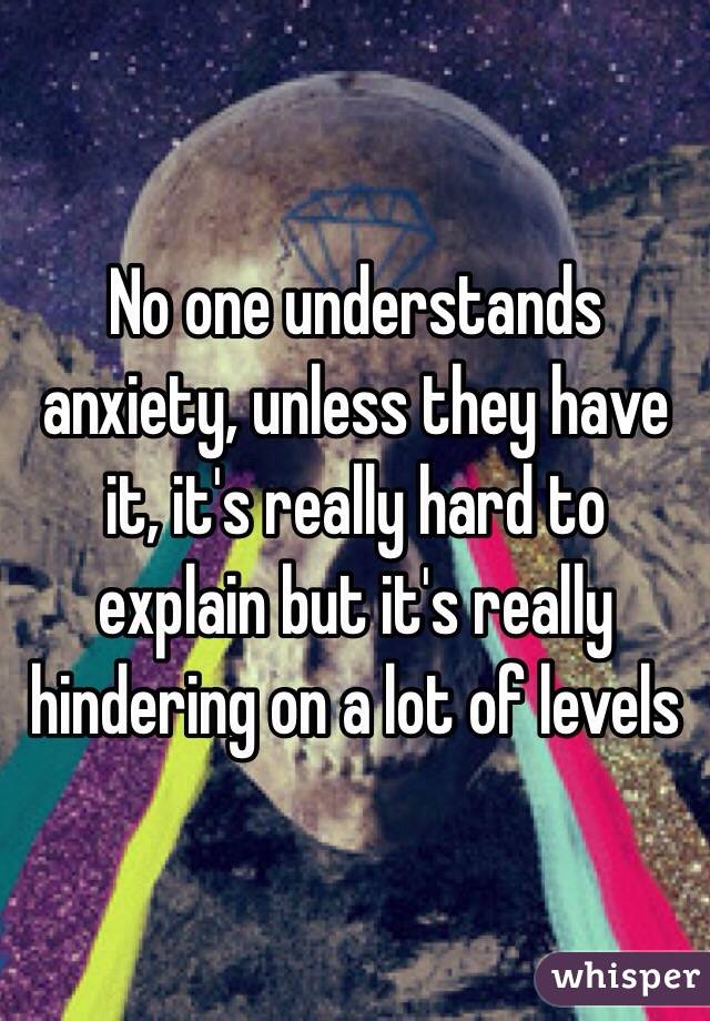 No one understands anxiety, unless they have it, it's really hard to explain but it's really hindering on a lot of levels