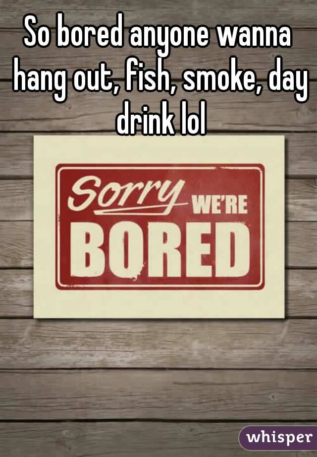 So bored anyone wanna hang out, fish, smoke, day drink lol