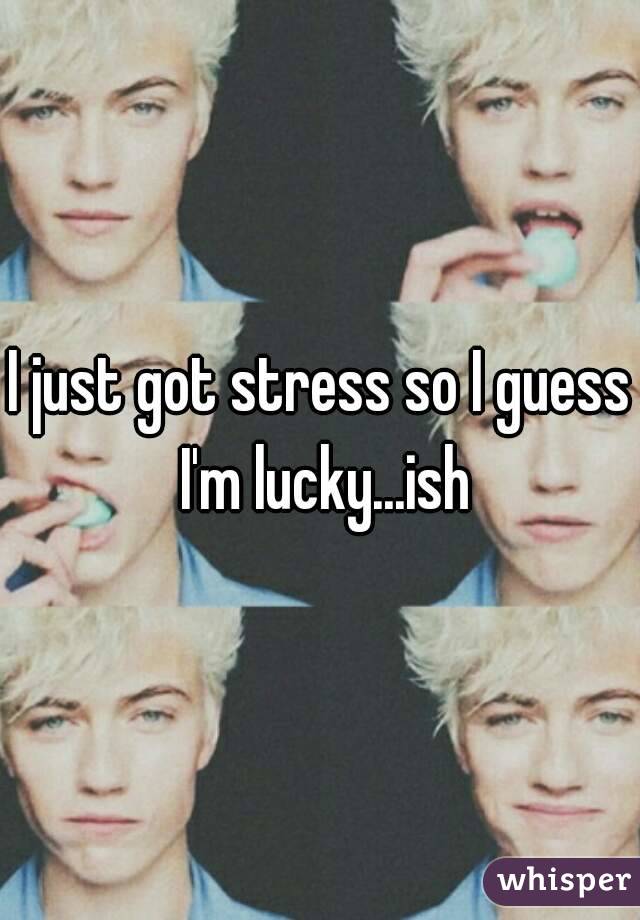 I just got stress so I guess I'm lucky...ish