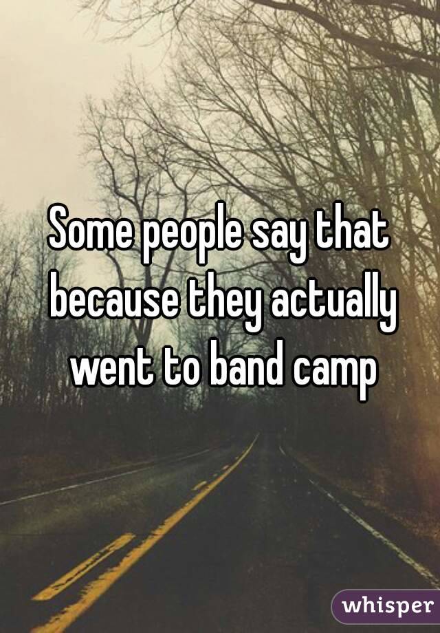 Some people say that because they actually went to band camp