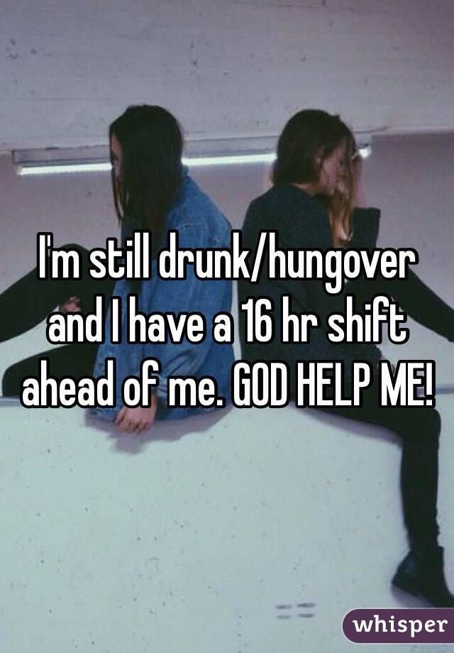 I'm still drunk/hungover and I have a 16 hr shift ahead of me. GOD HELP ME! 